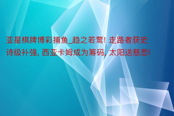 亚星棋牌博彩捕鱼_趋之若鹜! 走路者获史诗级补强， 西亚卡姆成为筹码， 太阳送慈悲!