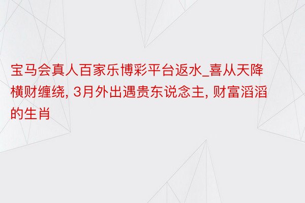 宝马会真人百家乐博彩平台返水_喜从天降横财缠绕, 3月外出遇贵东说念主, 财富滔滔的生肖