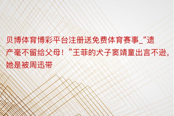 贝博体育博彩平台注册送免费体育赛事_“遗产毫不留给父母！”王菲的犬子窦靖童出言不逊，她是被周迅带