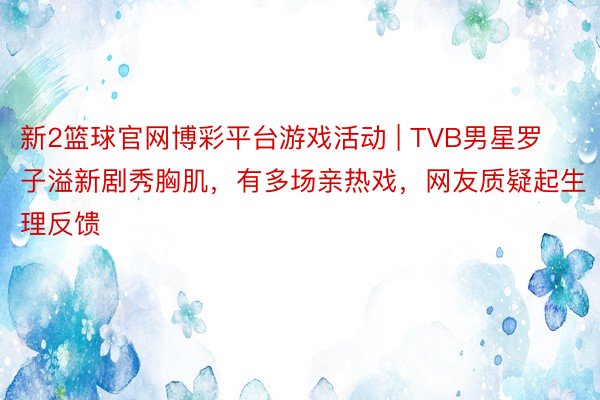 新2篮球官网博彩平台游戏活动 | TVB男星罗子溢新剧秀胸肌，有多场亲热戏，网友质疑起生理反馈