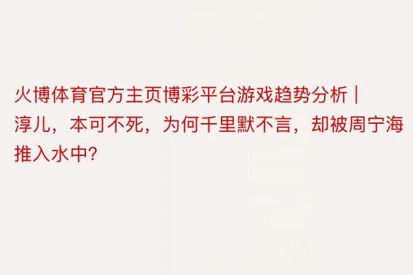 火博体育官方主页博彩平台游戏趋势分析 | 淳儿，本可不死，为何千里默不言，却被周宁海推入水中？