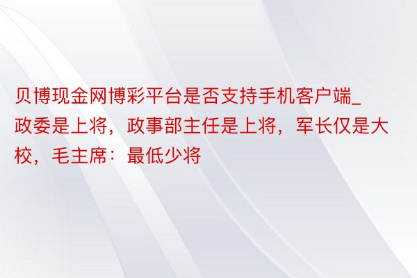 贝博现金网博彩平台是否支持手机客户端_政委是上将，政事部主任是上将，军长仅是大校，毛主席：最低少将