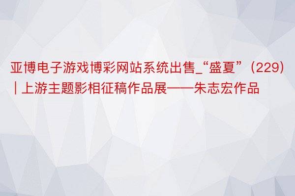 亚博电子游戏博彩网站系统出售_“盛夏”（229） | 上游主题影相征稿作品展——朱志宏作品