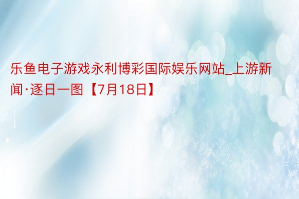 乐鱼电子游戏永利博彩国际娱乐网站_上游新闻·逐日一图【7月18日】