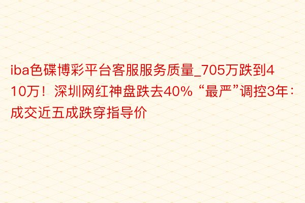 iba色碟博彩平台客服服务质量_705万跌到410万！深圳网红神盘跌去40% “最严”调控3年：成交近五成跌穿指导价