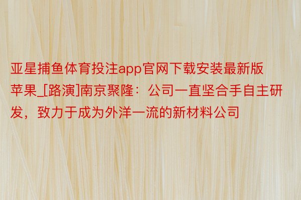 亚星捕鱼体育投注app官网下载安装最新版苹果_[路演]南京聚隆：公司一直坚合手自主研发，致力于成为外洋一流的新材料公司