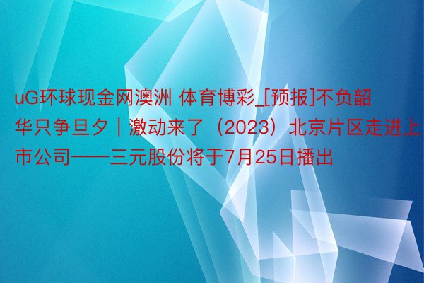 uG环球现金网澳洲 体育博彩_[预报]不负韶华只争旦夕｜激动来了（2023）北京片区走进上市公司——三元股份将于7月25日播出