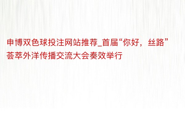 申博双色球投注网站推荐_首届“你好，丝路”荟萃外洋传播交流大会奏效举行