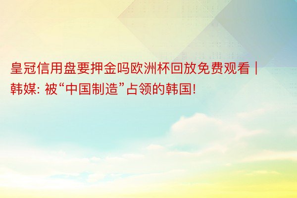 皇冠信用盘要押金吗欧洲杯回放免费观看 | 韩媒: 被“中国制造”占领的韩国!