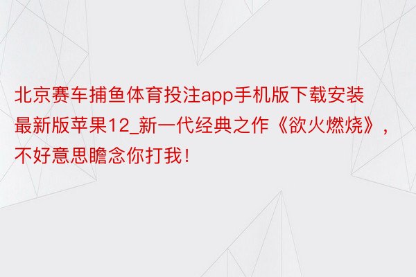 北京赛车捕鱼体育投注app手机版下载安装最新版苹果12_新一代经典之作《欲火燃烧》，不好意思瞻念你打我！