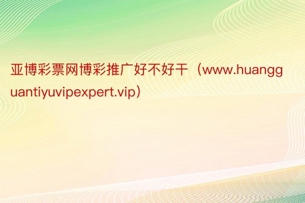 亚博彩票网博彩推广好不好干（www.huangguantiyuvipexpert.vip）