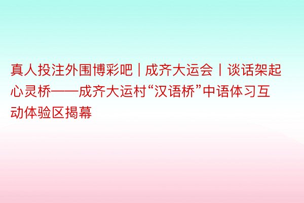 真人投注外围博彩吧 | 成齐大运会丨谈话架起心灵桥——成齐大运村“汉语桥”中语体习互动体验区揭幕