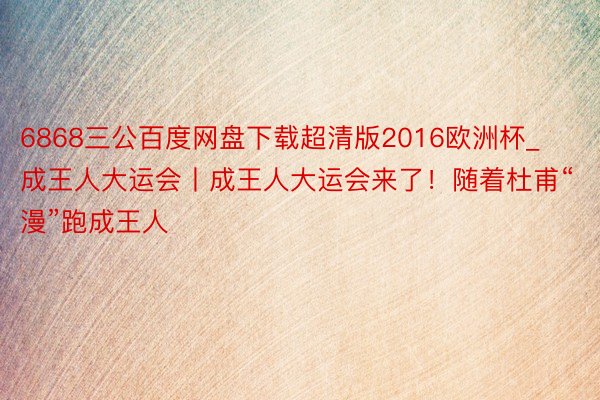 6868三公百度网盘下载超清版2016欧洲杯_成王人大运会丨成王人大运会来了！随着杜甫“漫”跑成王人