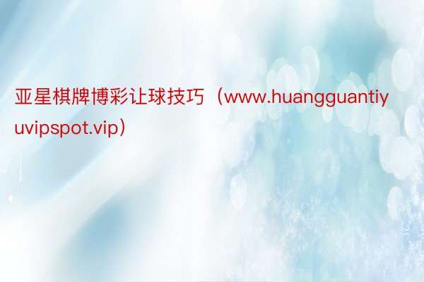 亚星棋牌博彩让球技巧（www.huangguantiyuvipspot.vip）