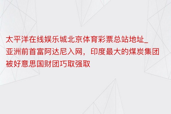 太平洋在线娱乐城北京体育彩票总站地址_亚洲前首富阿达尼入网，印度最大的煤炭集团被好意思国财团巧取强取