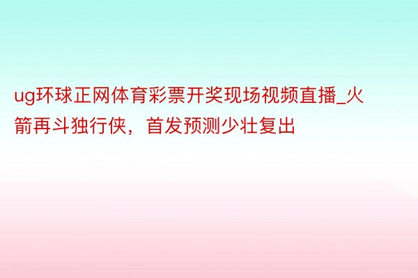 ug环球正网体育彩票开奖现场视频直播_火箭再斗独行侠，首发预测少壮复出