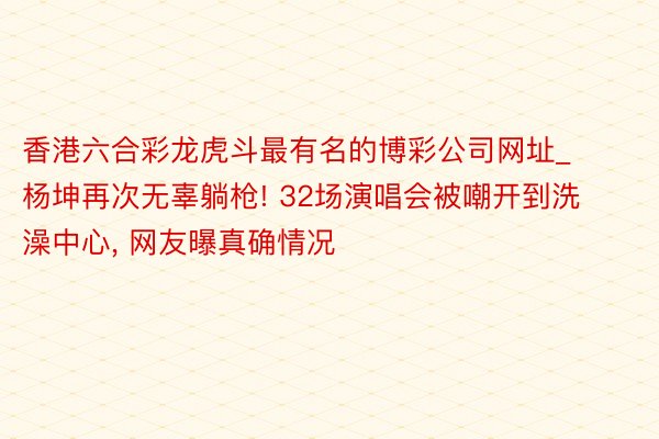 香港六合彩龙虎斗最有名的博彩公司网址_杨坤再次无辜躺枪! 32场演唱会被嘲开到洗澡中心, 网友曝真确情况