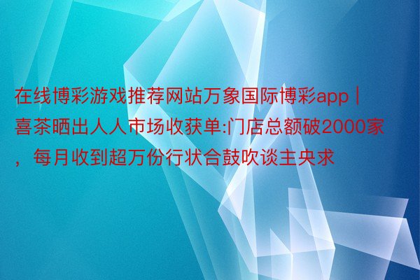 在线博彩游戏推荐网站万象国际博彩app | 喜茶晒出人人市场收获单:门店总额破2000家，每月收到超万份行状合鼓吹谈主央求