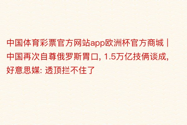 中国体育彩票官方网站app欧洲杯官方商城 | 中国再次自尊俄罗斯胃口, 1.5万亿技俩谈成, 好意思媒: 透顶拦不住了