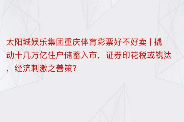 太阳城娱乐集团重庆体育彩票好不好卖 | 撬动十几万亿住户储蓄入市，证券印花税或镌汰，经济刺激之善策？