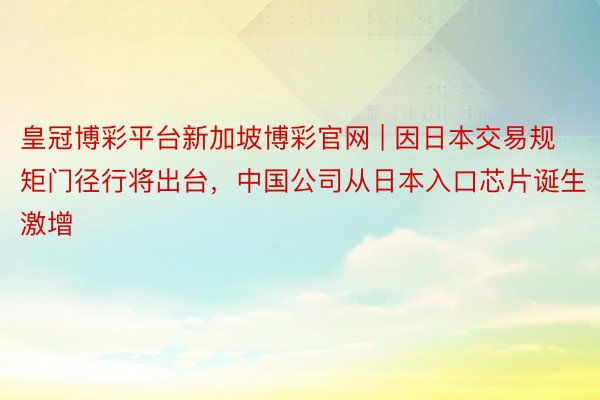 皇冠博彩平台新加坡博彩官网 | 因日本交易规矩门径行将出台，中国公司从日本入口芯片诞生激增