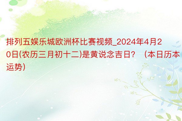 排列五娱乐城欧洲杯比赛视频_2024年4月20日(农历三月初十二)是黄说念吉日？（本日历本运势）