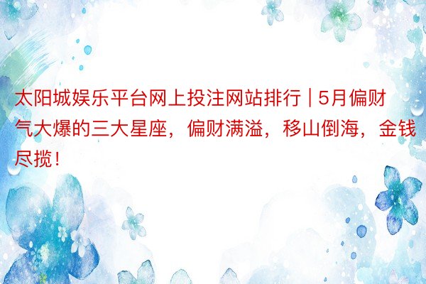 太阳城娱乐平台网上投注网站排行 | 5月偏财气大爆的三大星座，偏财满溢，移山倒海，金钱尽揽！