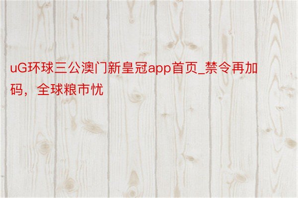 uG环球三公澳门新皇冠app首页_禁令再加码，全球粮市忧