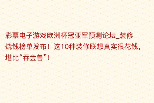 彩票电子游戏欧洲杯冠亚军预测论坛_装修烧钱榜单发布！这10种装修联想真实很花钱，堪比“吞金兽”！