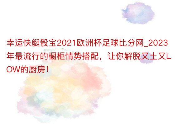 幸运快艇骰宝2021欧洲杯足球比分网_2023年最流行的橱柜情势搭配，让你解脱又土又LOW的厨房！