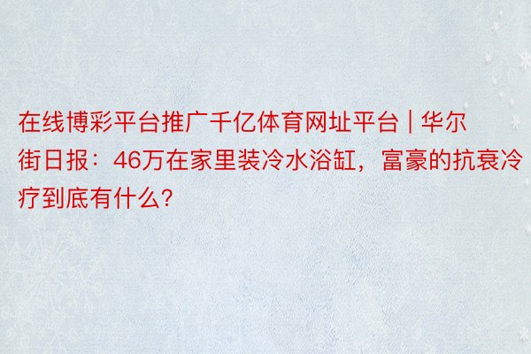 在线博彩平台推广千亿体育网址平台 | 华尔街日报：46万在家里装冷水浴缸，富豪的抗衰冷疗到底有什么？