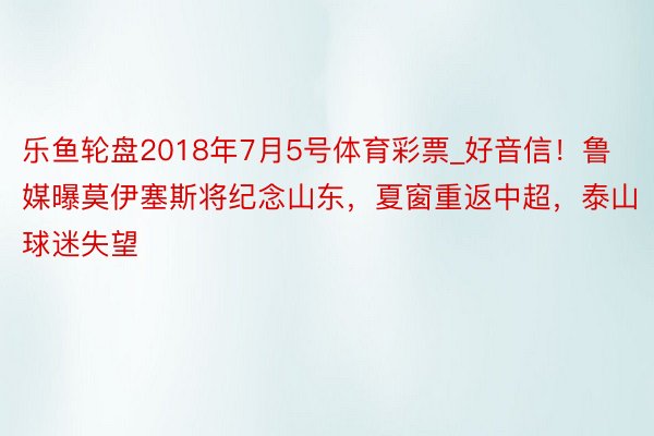 乐鱼轮盘2018年7月5号体育彩票_好音信！鲁媒曝莫伊塞斯将纪念山东，夏窗重返中超，泰山球迷失望