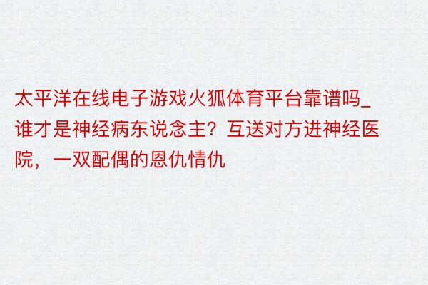 太平洋在线电子游戏火狐体育平台靠谱吗_谁才是神经病东说念主？互送对方进神经医院，一双配偶的恩仇情仇