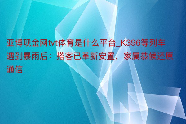 亚博现金网tvt体育是什么平台_K396等列车遇到暴雨后：搭客已革新安置，家属恭候还原通信