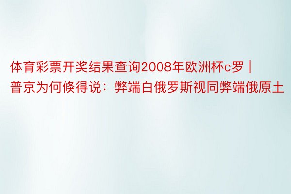 体育彩票开奖结果查询2008年欧洲杯c罗 | 普京为何倏得说：弊端白俄罗斯视同弊端俄原土