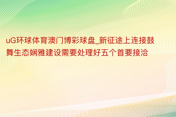 uG环球体育澳门博彩球盘_新征途上连接鼓舞生态娴雅建设需要处理好五个首要接洽