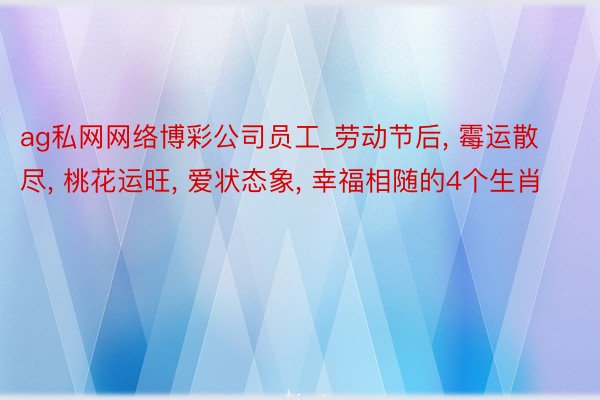 ag私网网络博彩公司员工_劳动节后, 霉运散尽, 桃花运旺, 爱状态象, 幸福相随的4个生肖