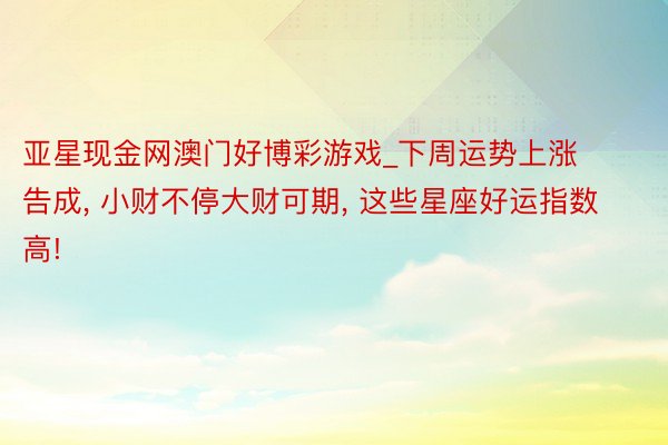 亚星现金网澳门好博彩游戏_下周运势上涨告成, 小财不停大财可期, 这些星座好运指数高!