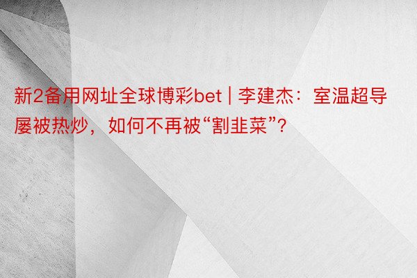 新2备用网址全球博彩bet | 李建杰：室温超导屡被热炒，如何不再被“割韭菜”？