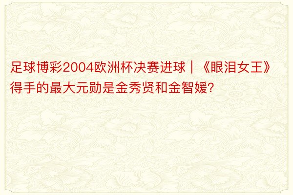 足球博彩2004欧洲杯决赛进球 | 《眼泪女王》得手的最大元勋是金秀贤和金智媛？