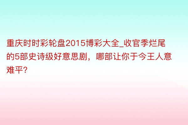 重庆时时彩轮盘2015博彩大全_收官季烂尾的5部史诗级好意思剧，哪部让你于今王人意难平？