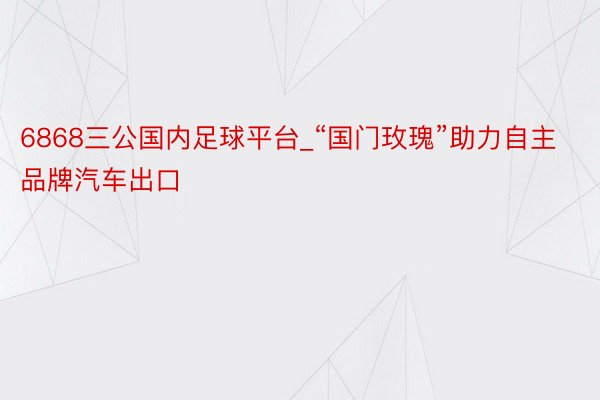 6868三公国内足球平台_“国门玫瑰”助力自主品牌汽车出口