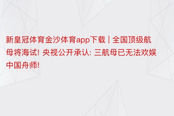 新皇冠体育金沙体育app下载 | 全国顶级航母将海试! 央视公开承认: 三航母已无法欢娱中国舟师!