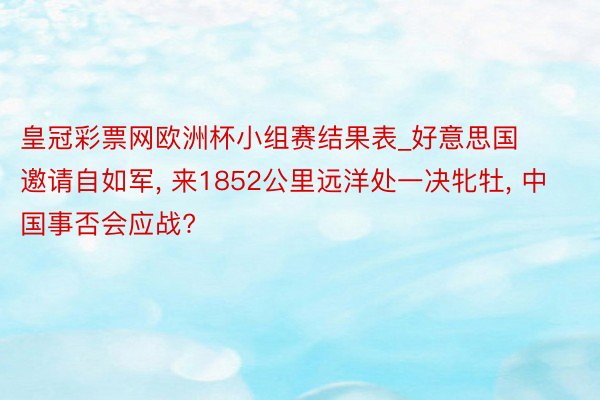 皇冠彩票网欧洲杯小组赛结果表_好意思国邀请自如军, 来1852公里远洋处一决牝牡, 中国事否会应战?