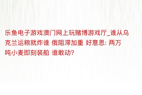 乐鱼电子游戏澳门网上玩赌博游戏厅_谁从乌克兰运粮就炸谁 俄阻滞加重 好意思: 两万吨小麦即刻装船 谁敢动?