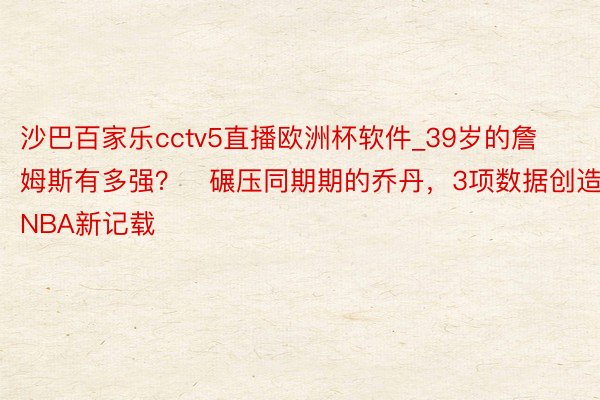 沙巴百家乐cctv5直播欧洲杯软件_39岁的詹姆斯有多强？⁮碾压同期期的乔丹，3项数据创造NBA新记载