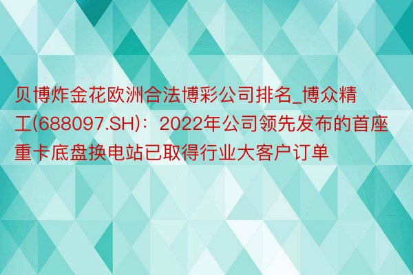 贝博炸金花欧洲合法博彩公司排名_博众精工(688097.SH)：2022年公司领先发布的首座重卡底盘换电站已取得行业大客户订单