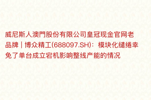 威尼斯人澳門股份有限公司皇冠现金官网老品牌 | 博众精工(688097.SH)：模块化缱绻幸免了单台成立宕机影响整线产能的情况