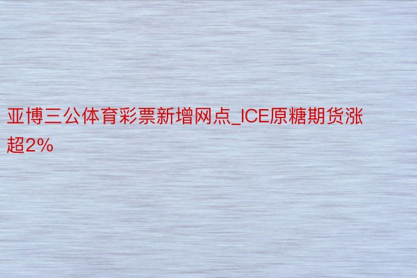 亚博三公体育彩票新增网点_ICE原糖期货涨超2%