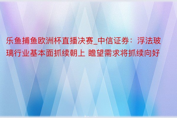 乐鱼捕鱼欧洲杯直播决赛_中信证券：浮法玻璃行业基本面抓续朝上 瞻望需求将抓续向好